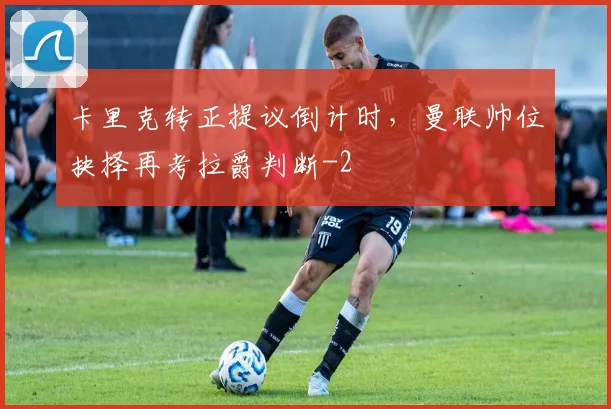 卡里克转正提议倒计时，曼联帅位抉择再考拉爵判断