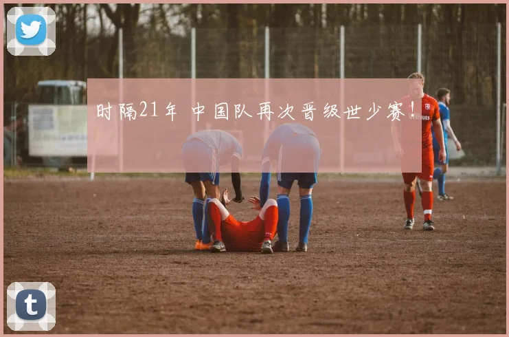 时隔21年 中国队再次晋级世少赛！