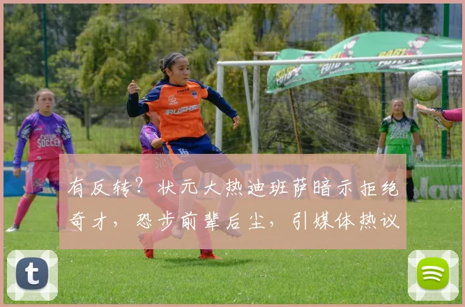 有反转？状元大热迪班萨暗示拒绝奇才，恐步前辈后尘，引媒体热议