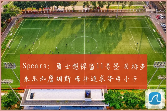 Spears：勇士想保留11号签 目标多米尼加詹姆斯 而非追求字母小卡