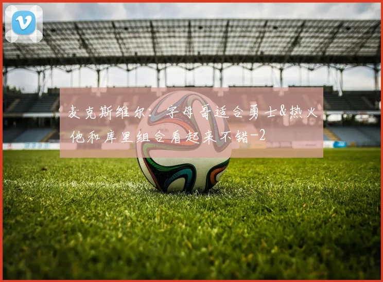 麦克斯维尔：字母哥适合勇士&热火 他和库里组合看起来不错