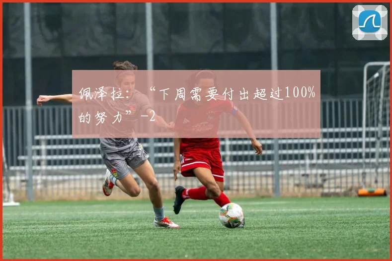 佩泽拉：“下周需要付出超过100%的努力”