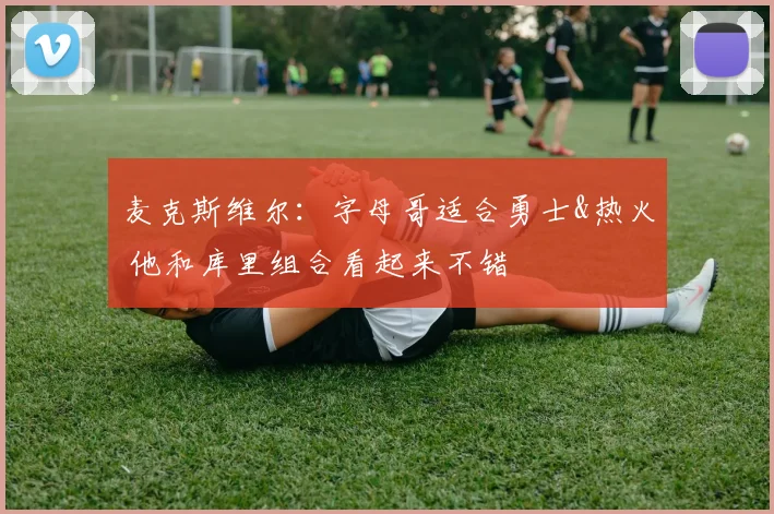 麦克斯维尔：字母哥适合勇士&热火 他和库里组合看起来不错