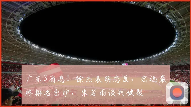 广东3消息！徐杰表明态度，宏远最终排名出炉，朱芳雨谈判破裂