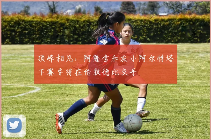 顶峰相见，阿隆索和发小阿尔特塔下赛季将在伦敦德比交手