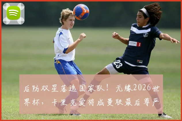 后防双星落选国家队！无缘2026世界杯，卡里克爱将成曼联最后尊严