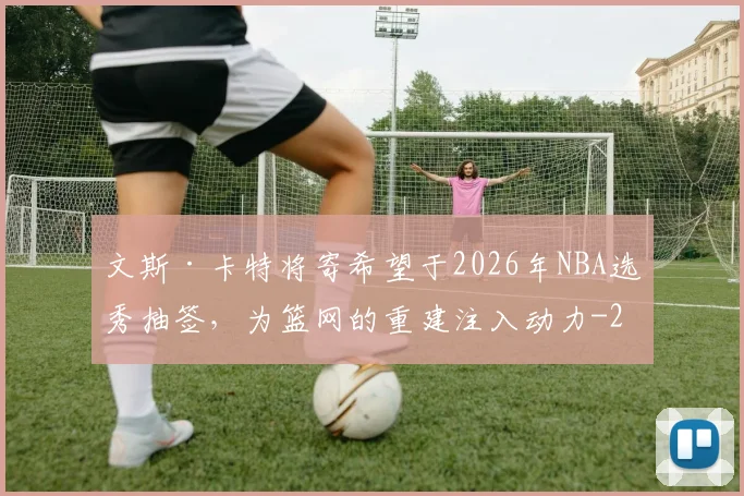 文斯·卡特将寄希望于2026年NBA选秀抽签，为篮网的重建注入动力