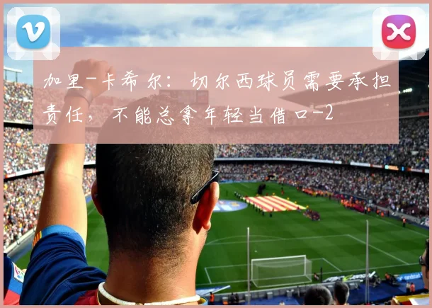 加里-卡希尔：切尔西球员需要承担责任，不能总拿年轻当借口