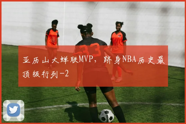 亚历山大蝉联MVP，跻身NBA历史最顶级行列