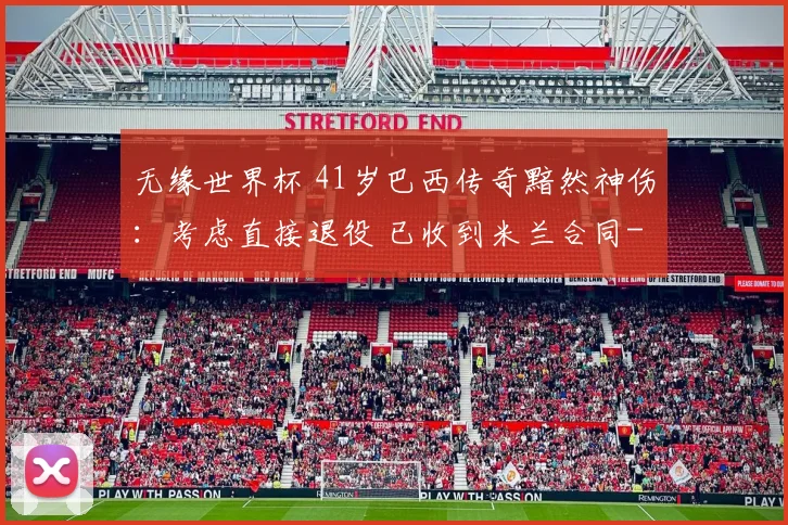 无缘世界杯 41岁巴西传奇黯然神伤：考虑直接退役 已收到米兰合同