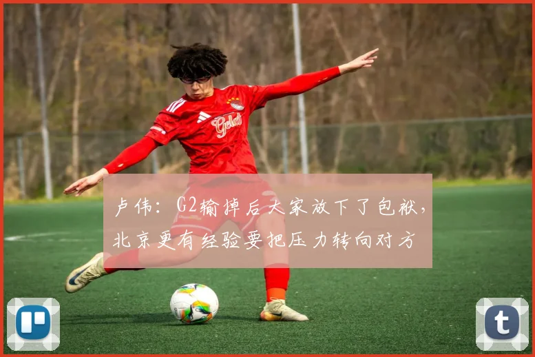 卢伟：G2输掉后大家放下了包袱，北京更有经验要把压力转向对方