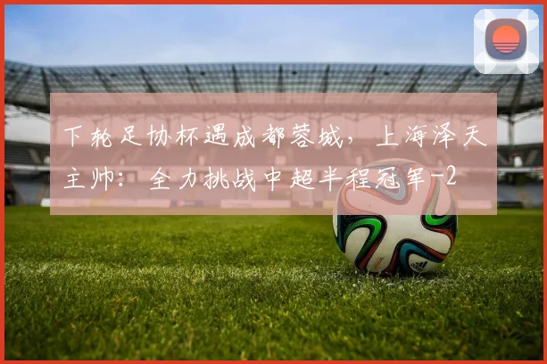 下轮足协杯遇成都蓉城，上海泽天主帅：全力挑战中超半程冠军