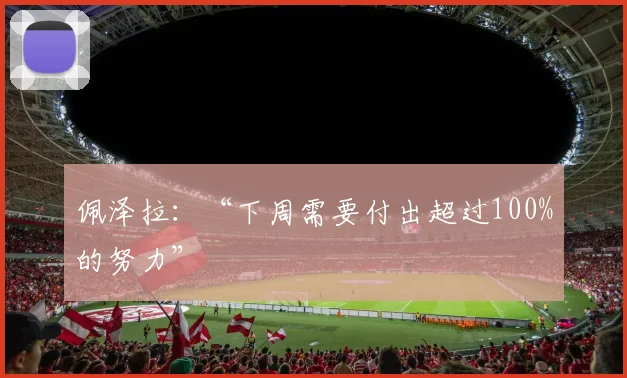 佩泽拉：“下周需要付出超过100%的努力”