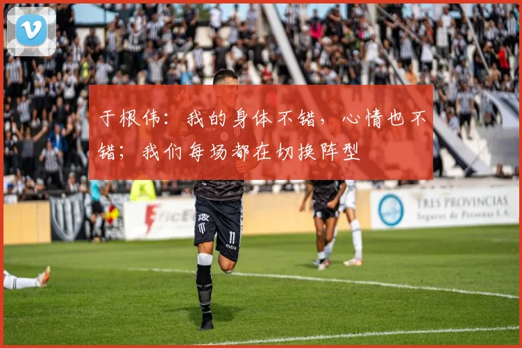 于根伟：我的身体不错，心情也不错；我们每场都在切换阵型