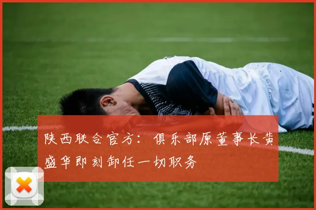 陕西联合官方：俱乐部原董事长黄盛华即刻卸任一切职务