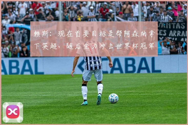 赖斯：现在首要目标是帮阿森纳拿下英超，随后全力冲击世界杯冠军