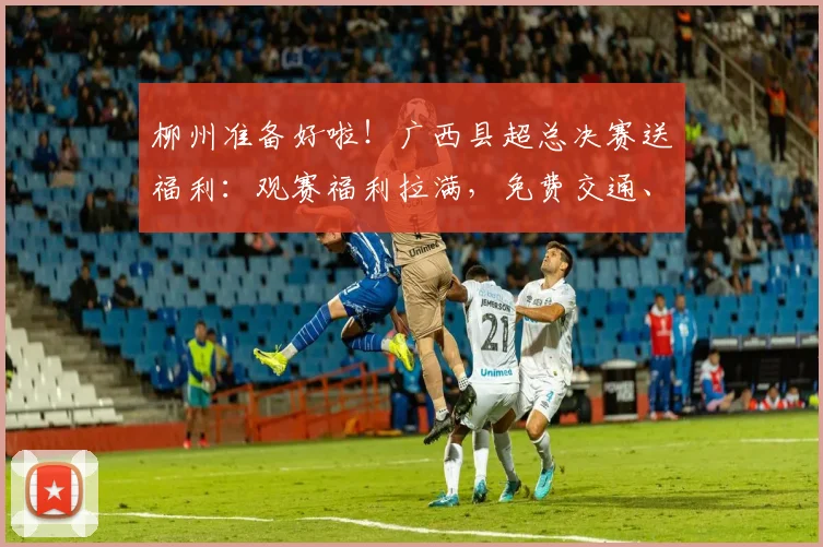柳州准备好啦！广西县超总决赛送福利：观赛福利拉满，免费交通、景区折扣、美食优惠全安排