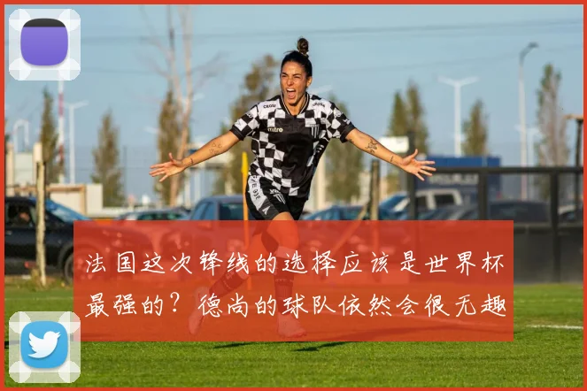 法国这次锋线的选择应该是世界杯最强的？德尚的球队依然会很无趣