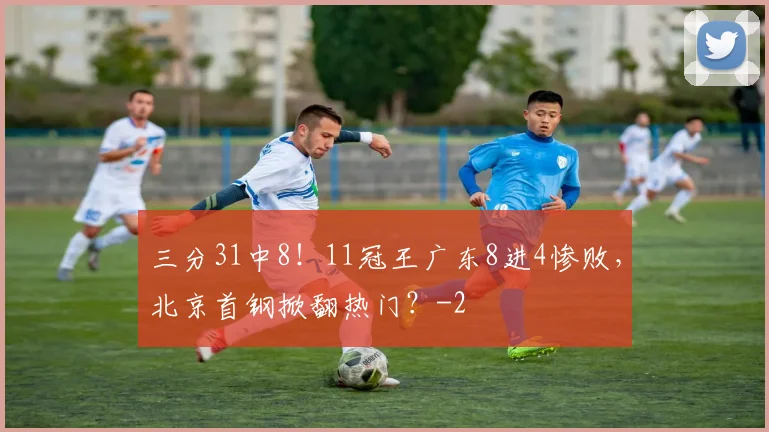 三分31中8！11冠王广东8进4惨败，北京首钢掀翻热门？