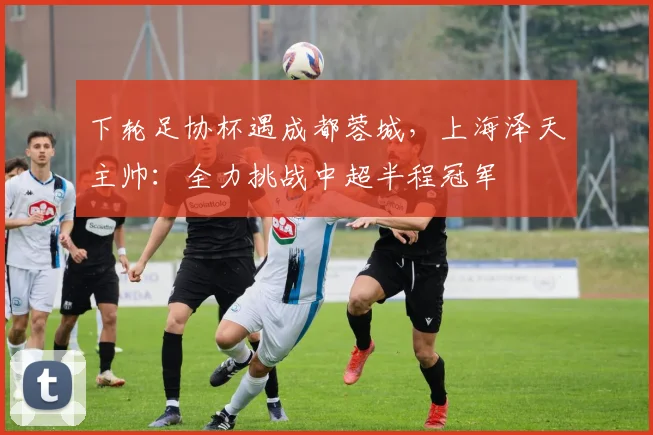 下轮足协杯遇成都蓉城，上海泽天主帅：全力挑战中超半程冠军