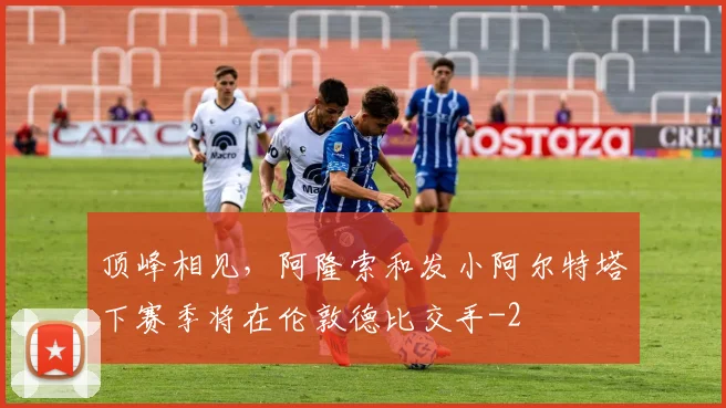 顶峰相见，阿隆索和发小阿尔特塔下赛季将在伦敦德比交手