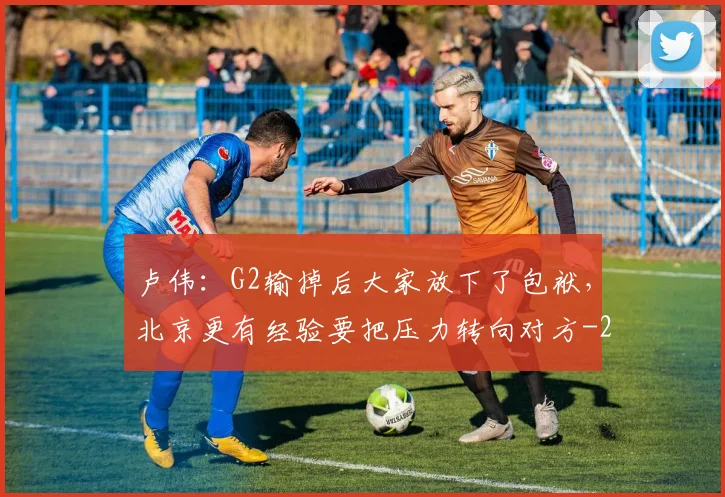 卢伟：G2输掉后大家放下了包袱，北京更有经验要把压力转向对方