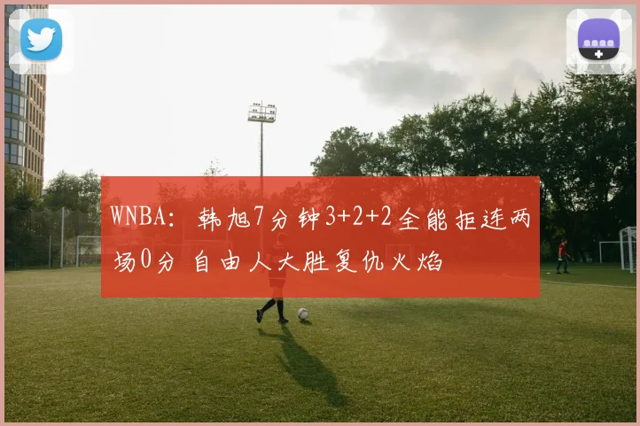WNBA：韩旭7分钟3+2+2全能拒连两场0分 自由人大胜复仇火焰