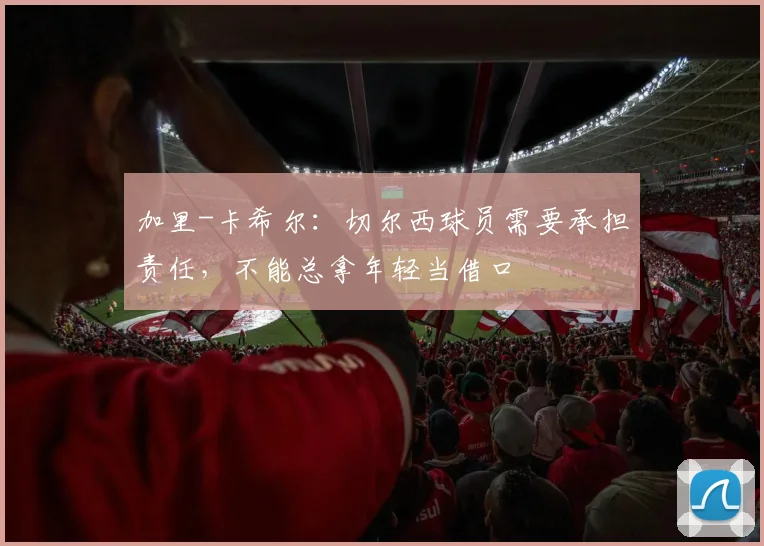 加里-卡希尔：切尔西球员需要承担责任，不能总拿年轻当借口