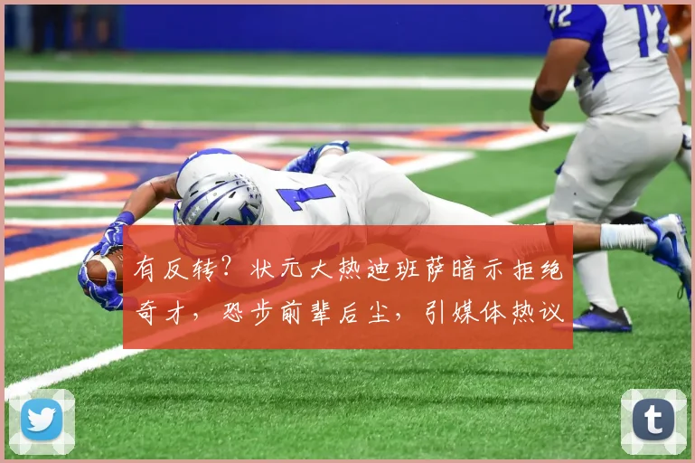 有反转？状元大热迪班萨暗示拒绝奇才，恐步前辈后尘，引媒体热议