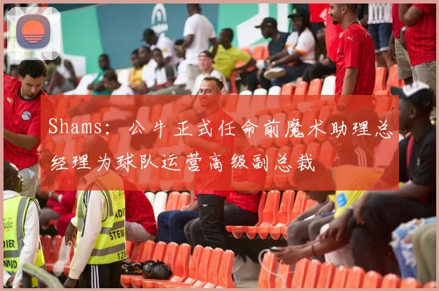 Shams：公牛正式任命前魔术助理总经理为球队运营高级副总裁