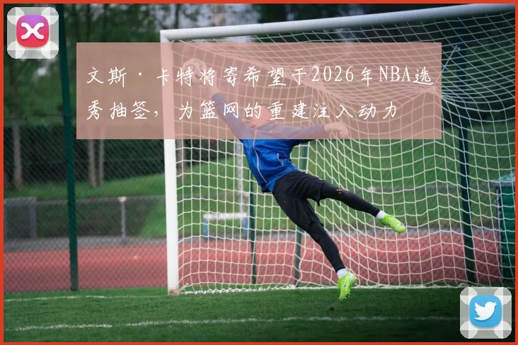 文斯·卡特将寄希望于2026年NBA选秀抽签，为篮网的重建注入动力