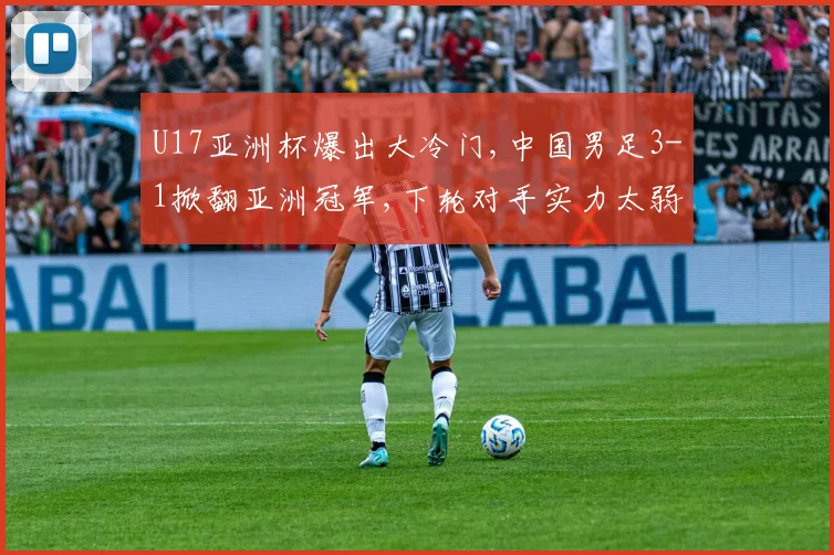 U17亚洲杯爆出大冷门,中国男足3-1掀翻亚洲冠军,下轮对手实力太弱