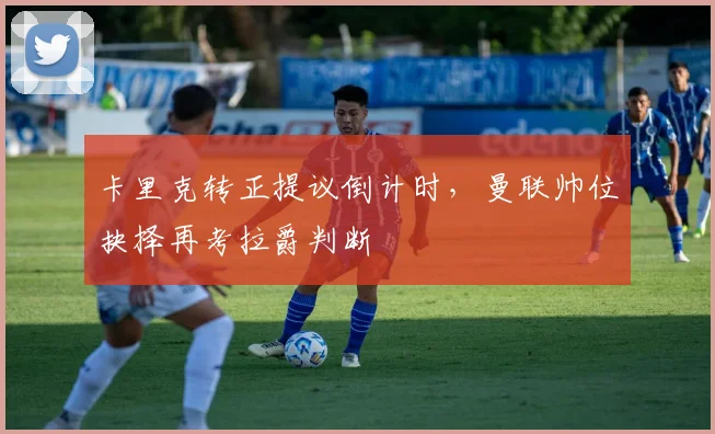 卡里克转正提议倒计时，曼联帅位抉择再考拉爵判断