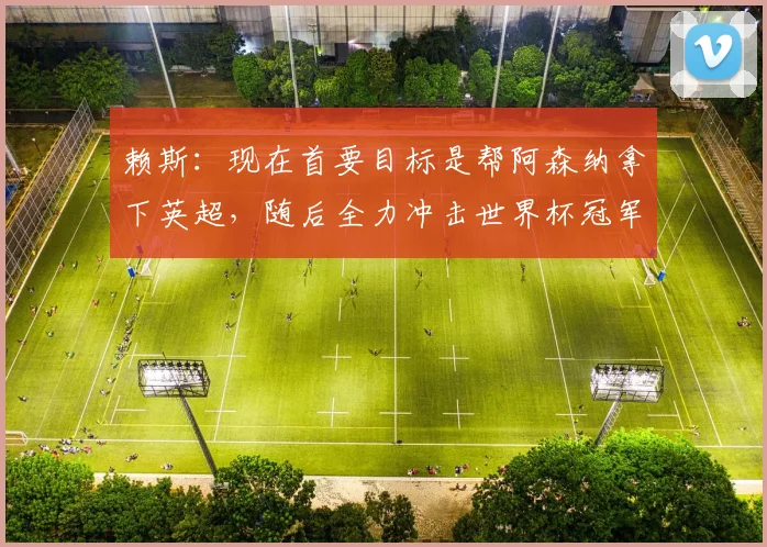 赖斯：现在首要目标是帮阿森纳拿下英超，随后全力冲击世界杯冠军