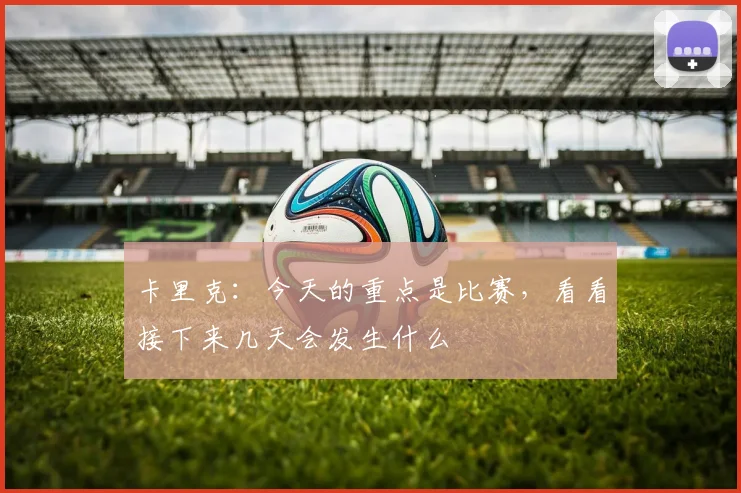 卡里克：今天的重点是比赛，看看接下来几天会发生什么