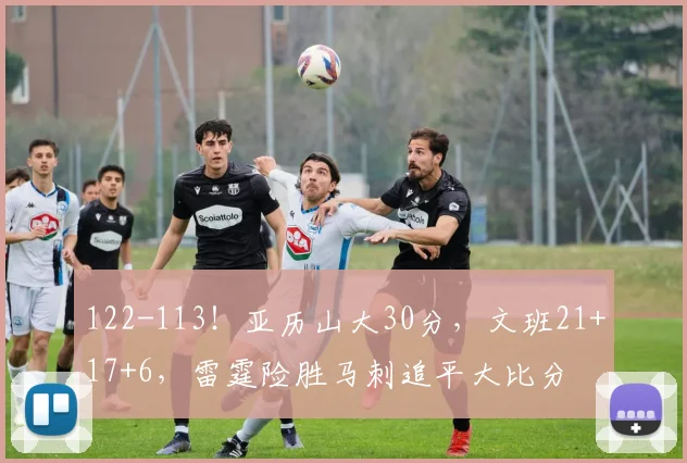 122-113！亚历山大30分，文班21+17+6，雷霆险胜马刺追平大比分