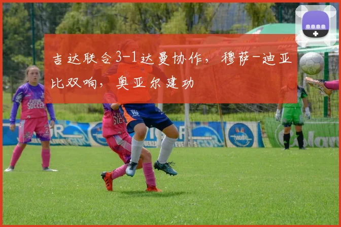 吉达联合3-1达曼协作，穆萨-迪亚比双响，奥亚尔建功