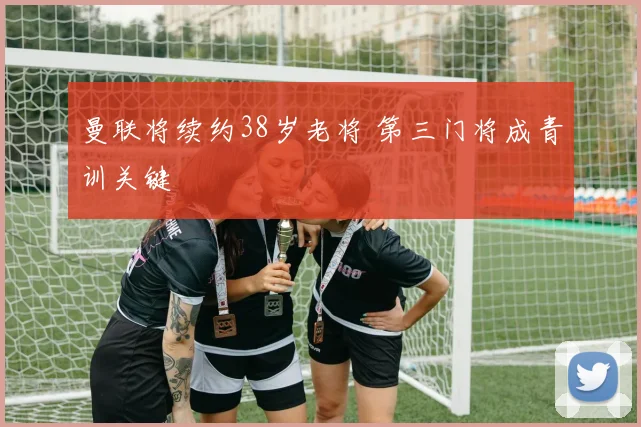 曼联将续约38岁老将 第三门将成青训关键