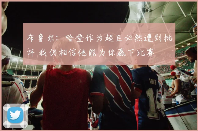 布鲁尔：哈登作为超巨必然遭到批评 我仍相信他能为你赢下比赛