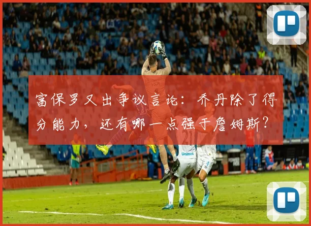 富保罗又出争议言论：乔丹除了得分能力，还有哪一点强于詹姆斯？