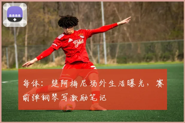 每体：楚阿梅尼场外生活曝光，赛前弹钢琴写激励笔记