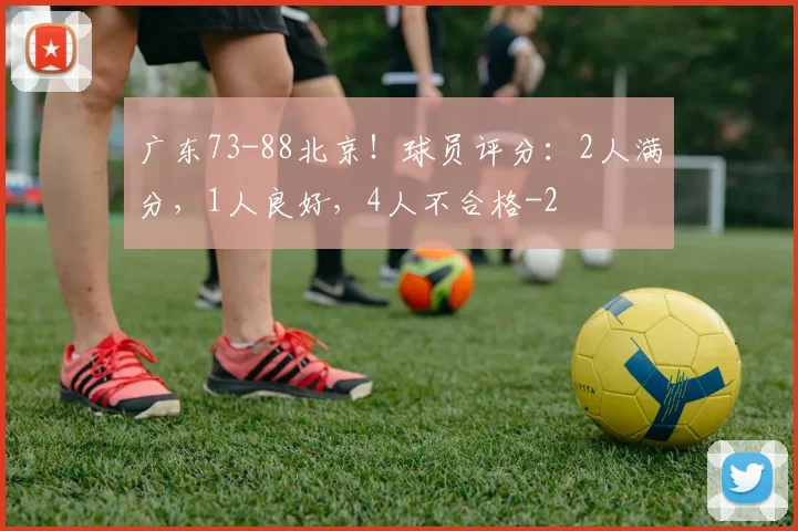 广东73-88北京！球员评分：2人满分，1人良好，4人不合格
