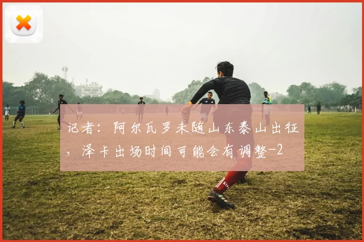 记者：阿尔瓦罗未随山东泰山出征，泽卡出场时间可能会有调整