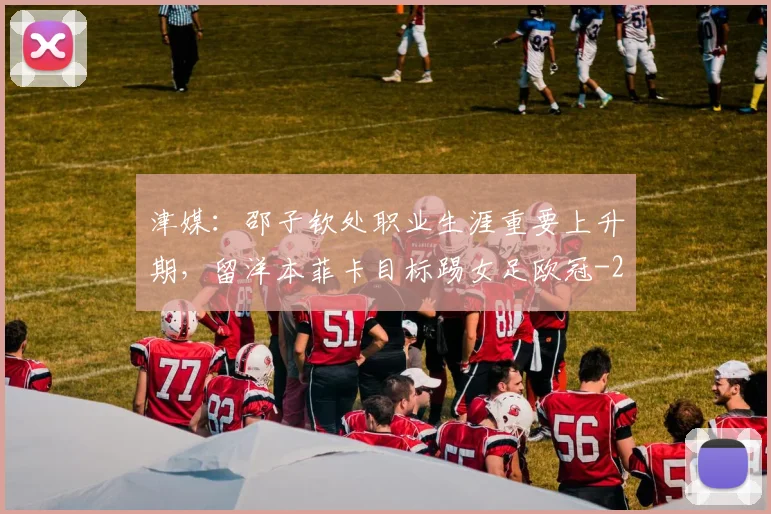 津媒：邵子钦处职业生涯重要上升期，留洋本菲卡目标踢女足欧冠