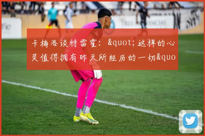 卡梅洛谈特雷霍："这样的心灵值得拥有昨天所经历的一切"