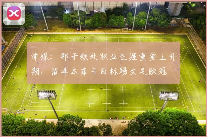 津媒：邵子钦处职业生涯重要上升期，留洋本菲卡目标踢女足欧冠