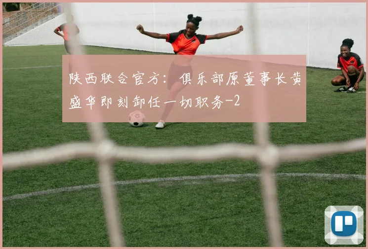 陕西联合官方：俱乐部原董事长黄盛华即刻卸任一切职务