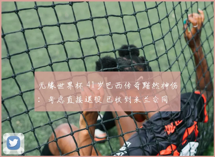 无缘世界杯 41岁巴西传奇黯然神伤：考虑直接退役 已收到米兰合同