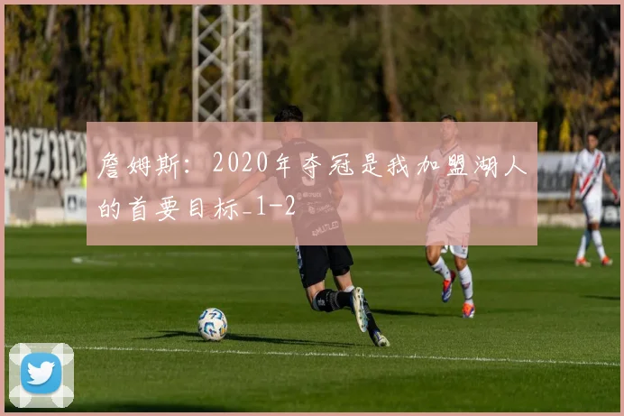 詹姆斯：2020年夺冠是我加盟湖人的首要目标_1