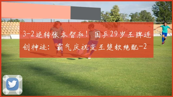 3-2逆转张本智和！国乒29岁王牌连创神迹：霸气庆祝变王楚钦绝配